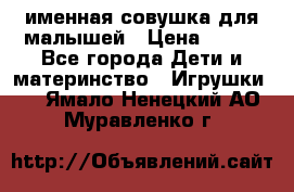 именная совушка для малышей › Цена ­ 600 - Все города Дети и материнство » Игрушки   . Ямало-Ненецкий АО,Муравленко г.